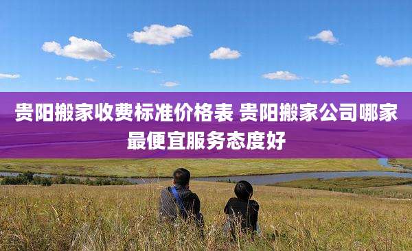贵阳搬家收费标准价格表 贵阳搬家公司哪家最便宜服务态度好