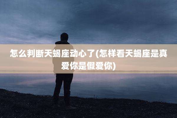 怎么判断天蝎座动心了(怎样看天蝎座是真爱你是假爱你)