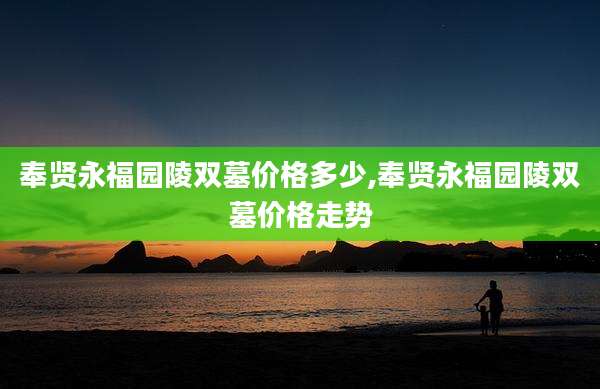 奉贤永福园陵双墓价格多少,奉贤永福园陵双墓价格走势