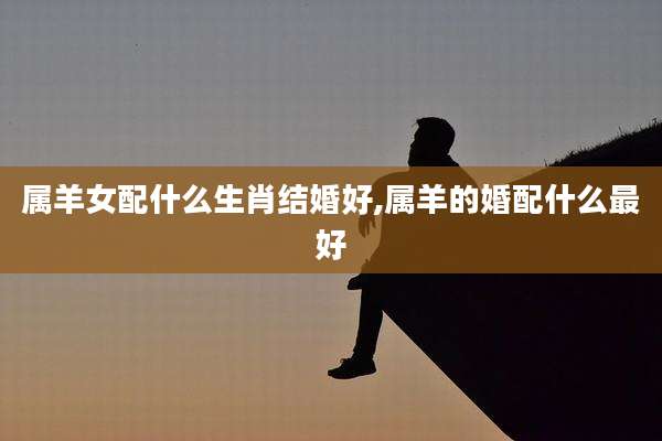 属羊女配什么生肖结婚好,属羊的婚配什么最好