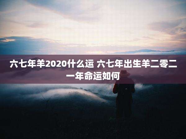 六七年羊2020什么运 六七年出生羊二零二一年命运如何