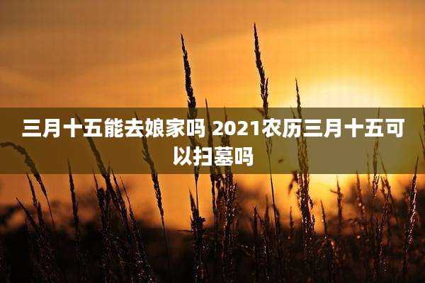 三月十五能去娘家吗 2021农历三月十五可以扫墓吗