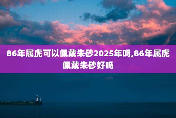 86年属虎可以佩戴朱砂2025年吗,86年属虎佩戴朱砂好吗