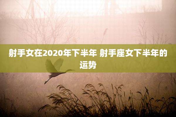 射手女在2020年下半年 射手座女下半年的运势
