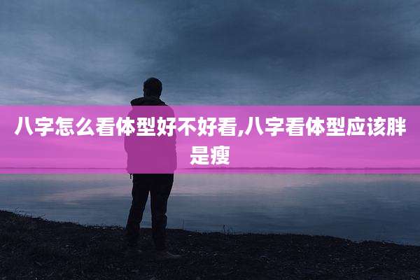 八字怎么看体型好不好看,八字看体型应该胖是瘦