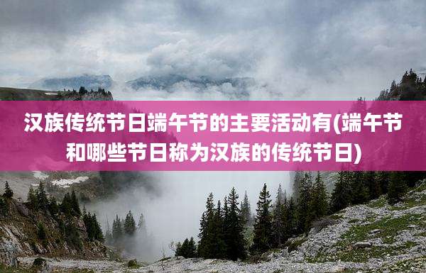 汉族传统节日端午节的主要活动有(端午节和哪些节日称为汉族的传统节日)
