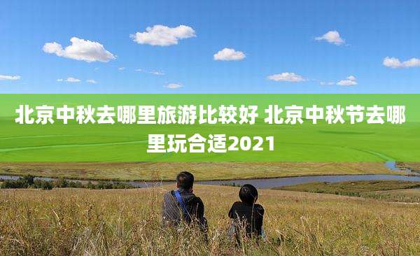 北京中秋去哪里旅游比较好 北京中秋节去哪里玩合适2021