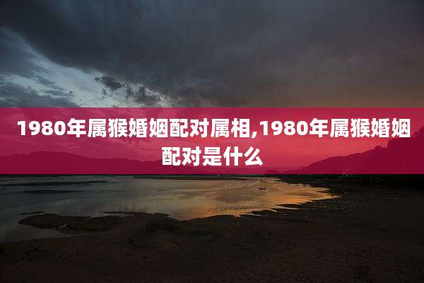1980年属猴婚姻配对属相,1980年属猴婚姻配对是什么