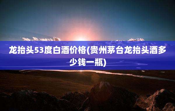 龙抬头53度白酒价格(贵州茅台龙抬头酒多少钱一瓶)
