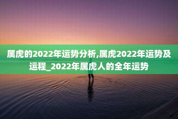 属虎的2022年运势分析,属虎2022年运势及运程_2022年属虎人的全年运势