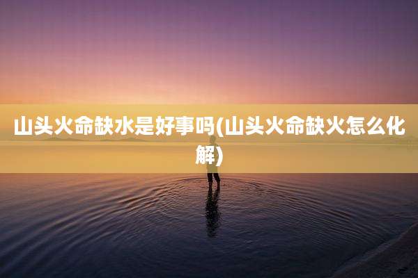 山头火命缺水是好事吗(山头火命缺火怎么化解)
