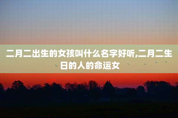 二月二出生的女孩叫什么名字好听,二月二生日的人的命运女