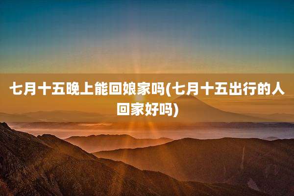 七月十五晚上能回娘家吗(七月十五出行的人回家好吗)