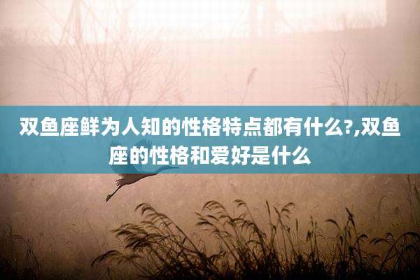 双鱼座鲜为人知的性格特点都有什么?,双鱼座的性格和爱好是什么