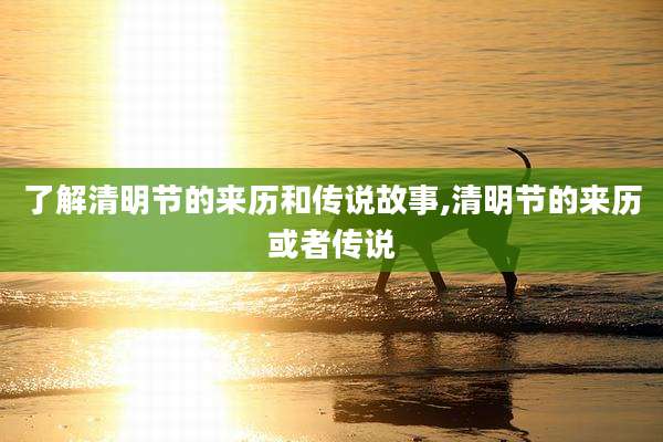 了解清明节的来历和传说故事,清明节的来历或者传说