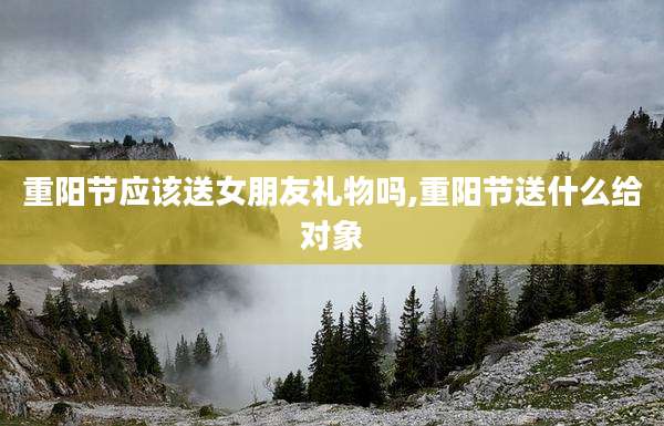 重阳节应该送女朋友礼物吗,重阳节送什么给对象