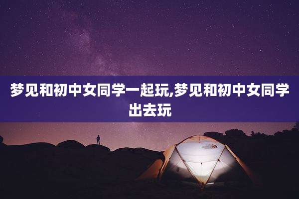 梦见和初中女同学一起玩,梦见和初中女同学出去玩