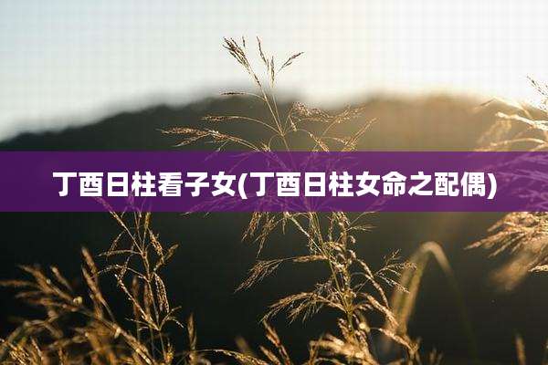 丁酉日柱看子女(丁酉日柱女命之配偶)