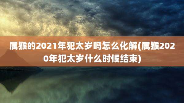 属猴的2021年犯太岁吗怎么化解(属猴2020年犯太岁什么时候结束)