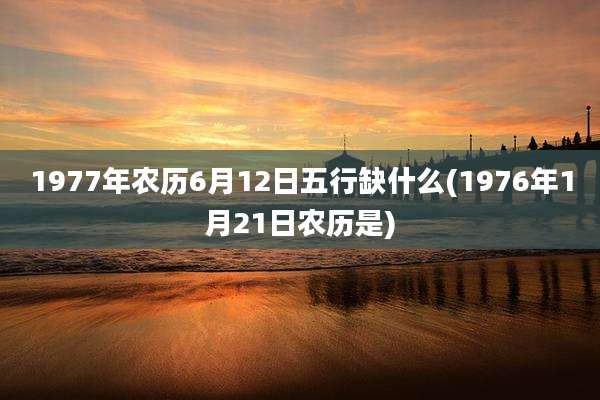 1977年农历6月12日五行缺什么(1976年1月21日农历是)