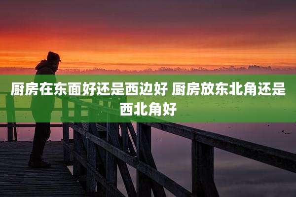 厨房在东面好还是西边好 厨房放东北角还是西北角好