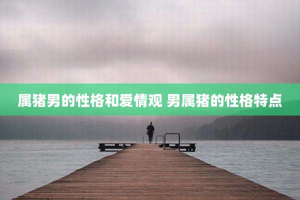 属猪男的性格和爱情观 男属猪的性格特点