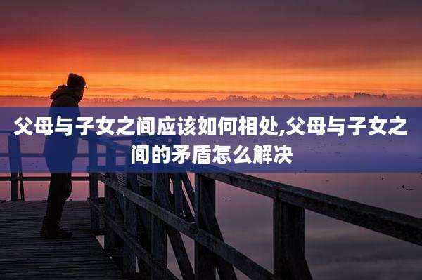 父母与子女之间应该如何相处,父母与子女之间的矛盾怎么解决