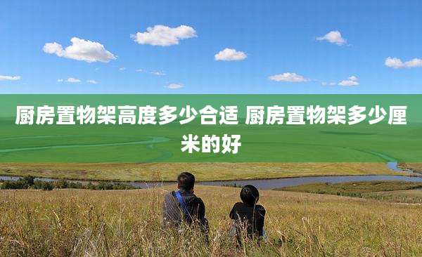 厨房置物架高度多少合适 厨房置物架多少厘米的好