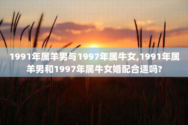 1991年属羊男与1997年属牛女,1991年属羊男和1997年属牛女婚配合适吗?