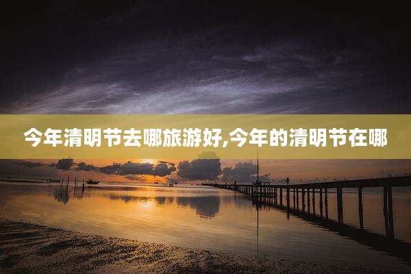 今年清明节去哪旅游好,今年的清明节在哪