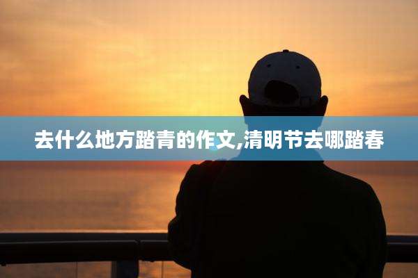 去什么地方踏青的作文,清明节去哪踏春