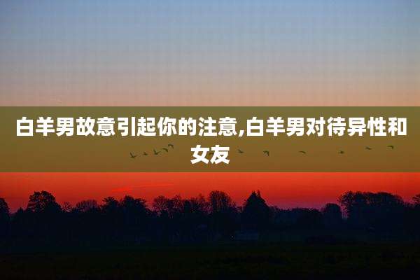 白羊男故意引起你的注意,白羊男对待异性和女友