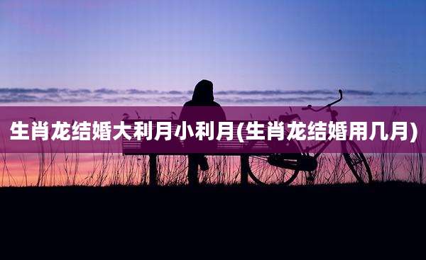 生肖龙结婚大利月小利月(生肖龙结婚用几月)