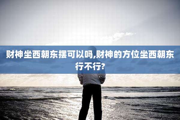 财神坐西朝东摆可以吗,财神的方位坐西朝东行不行?