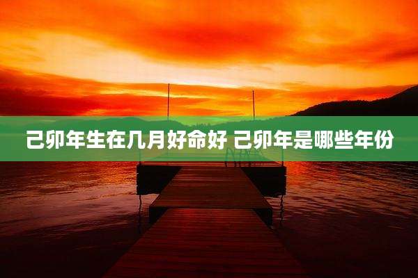 己卯年生在几月好命好 己卯年是哪些年份