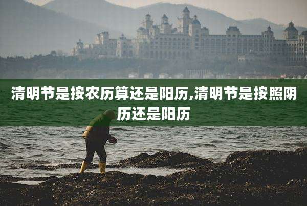 清明节是按农历算还是阳历,清明节是按照阴历还是阳历