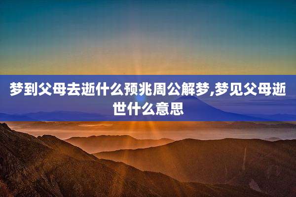 梦到父母去逝什么预兆周公解梦,梦见父母逝世什么意思