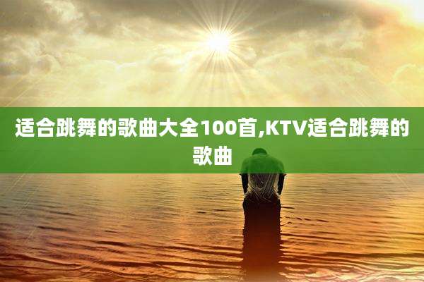 适合跳舞的歌曲大全100首,KTV适合跳舞的歌曲