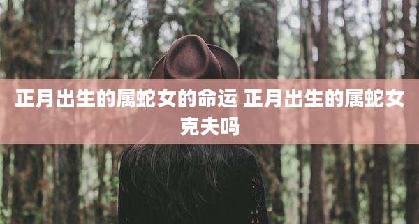 正月出生的属蛇女的命运 正月出生的属蛇女克夫吗