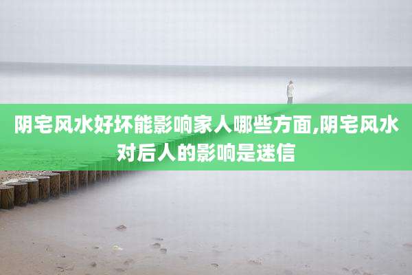 阴宅风水好坏能影响家人哪些方面,阴宅风水对后人的影响是迷信