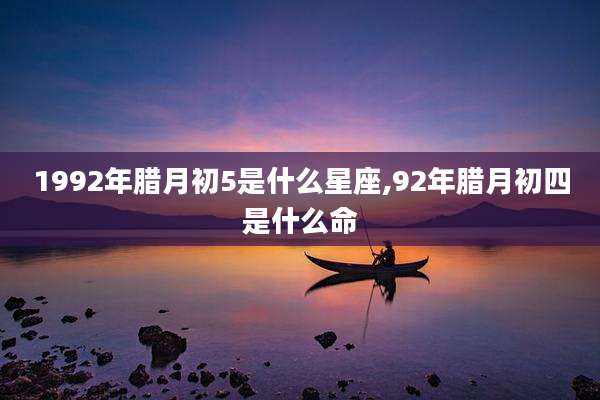 1992年腊月初5是什么星座,92年腊月初四是什么命
