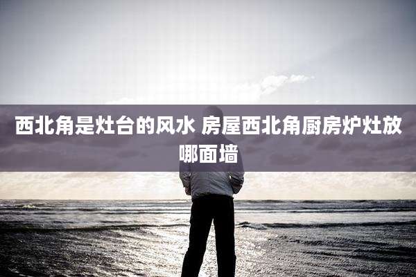 西北角是灶台的风水 房屋西北角厨房炉灶放哪面墙