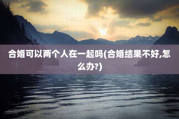 合婚可以两个人在一起吗(合婚结果不好,怎么办?)