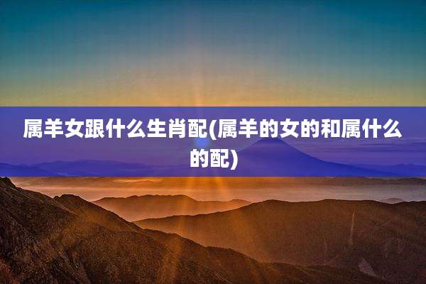 属羊女跟什么生肖配(属羊的女的和属什么的配)