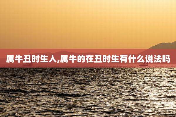 属牛丑时生人,属牛的在丑时生有什么说法吗