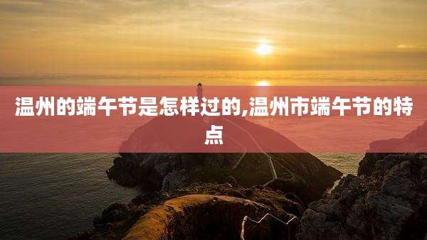 温州的端午节是怎样过的,温州市端午节的特点