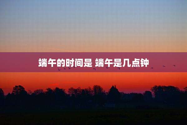 端午的时间是 端午是几点钟