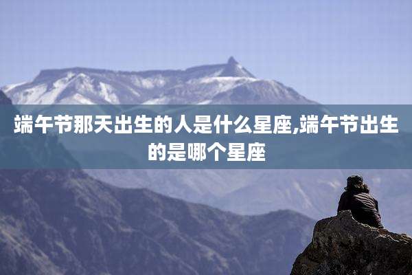 端午节那天出生的人是什么星座,端午节出生的是哪个星座