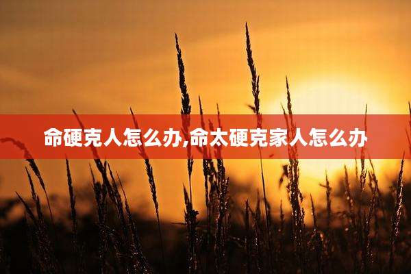 命硬克人怎么办,命太硬克家人怎么办