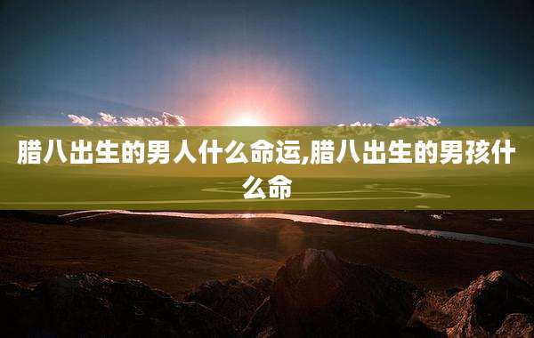 腊八出生的男人什么命运,腊八出生的男孩什么命